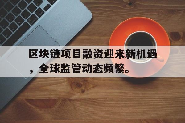 九游娱乐-关于区块链项目融资迎来新机遇，全球监管动态频繁。的信息